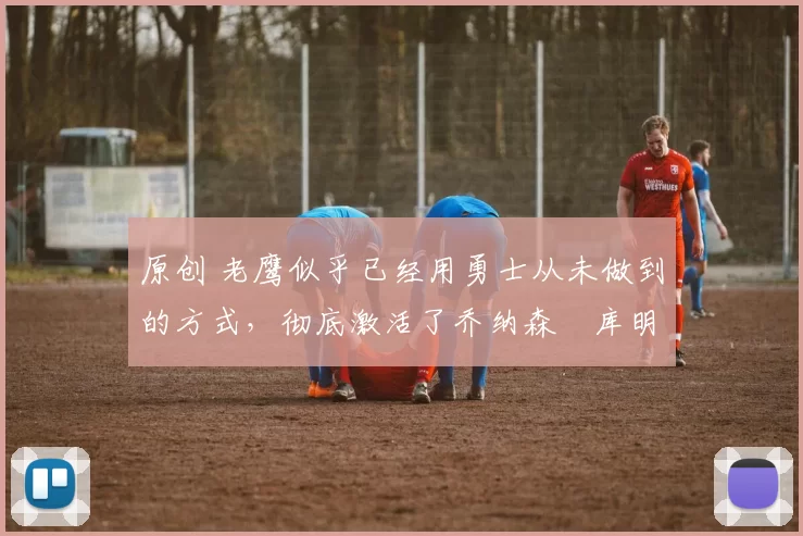 原创 老鹰似乎已经用勇士从未做到的方式，彻底激活了乔纳森・库明加