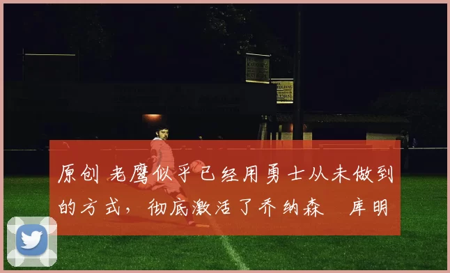 原创 老鹰似乎已经用勇士从未做到的方式，彻底激活了乔纳森・库明加