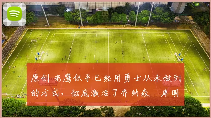 原创 老鹰似乎已经用勇士从未做到的方式，彻底激活了乔纳森・库明加