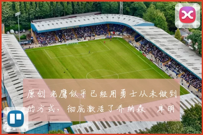 原创 老鹰似乎已经用勇士从未做到的方式，彻底激活了乔纳森・库明加