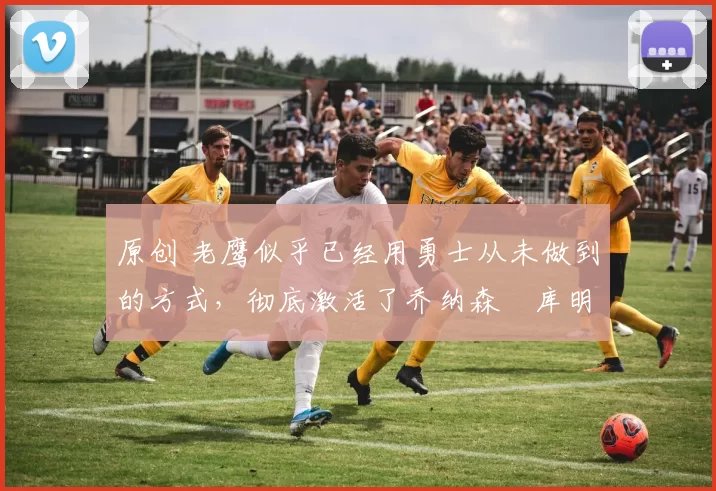 原创 老鹰似乎已经用勇士从未做到的方式，彻底激活了乔纳森・库明加