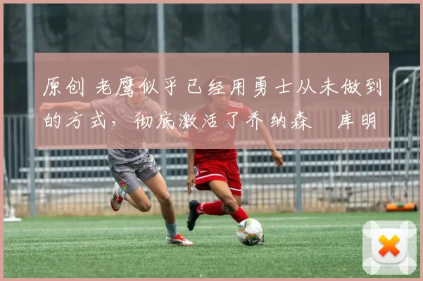 原创 老鹰似乎已经用勇士从未做到的方式,彻底激活了乔纳森・库明加