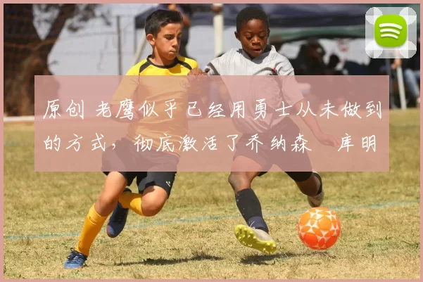 原创 老鹰似乎已经用勇士从未做到的方式,彻底激活了乔纳森・库明加