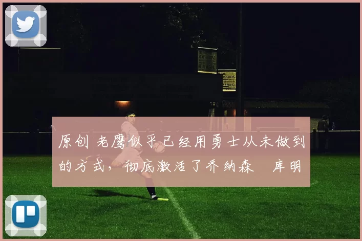 原创 老鹰似乎已经用勇士从未做到的方式,彻底激活了乔纳森・库明加