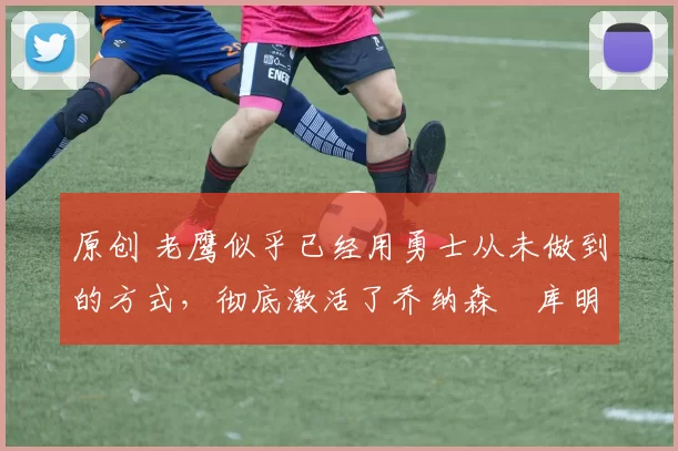 原创 老鹰似乎已经用勇士从未做到的方式,彻底激活了乔纳森・库明加