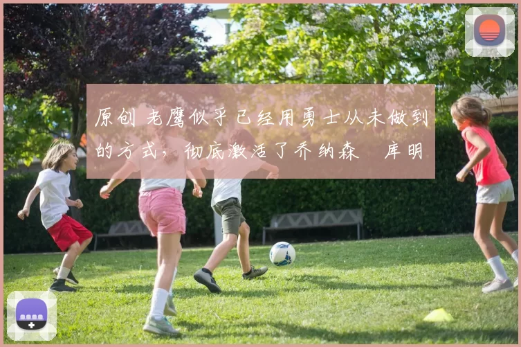 原创 老鹰似乎已经用勇士从未做到的方式，彻底激活了乔纳森・库明加