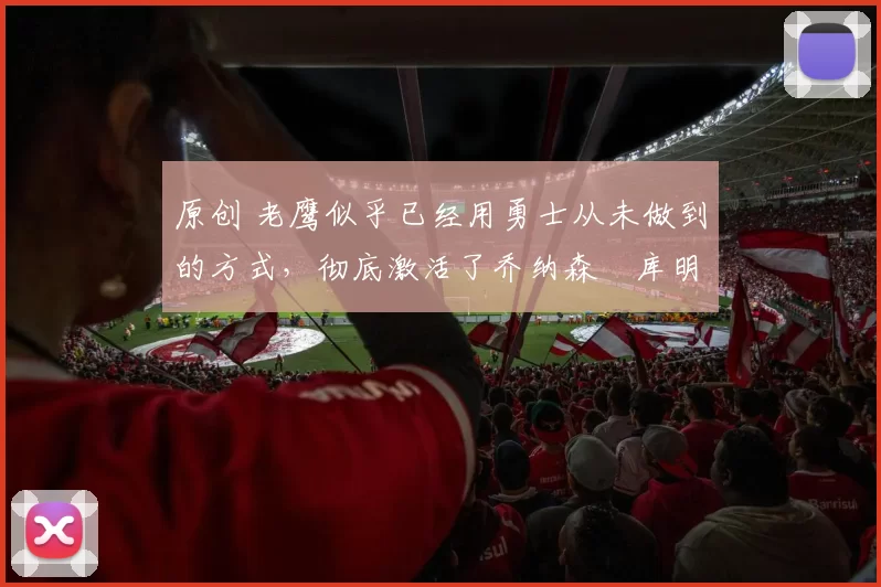 原创 老鹰似乎已经用勇士从未做到的方式,彻底激活了乔纳森・库明加