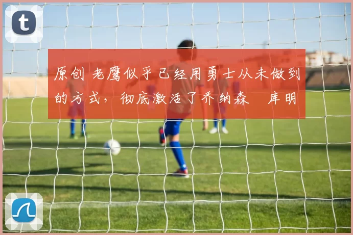 原创 老鹰似乎已经用勇士从未做到的方式,彻底激活了乔纳森・库明加