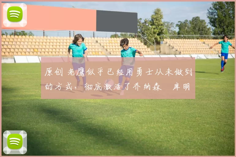 原创 老鹰似乎已经用勇士从未做到的方式，彻底激活了乔纳森・库明加