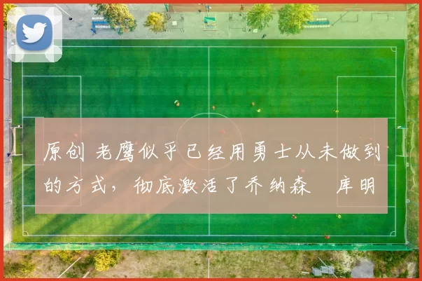 原创 老鹰似乎已经用勇士从未做到的方式,彻底激活了乔纳森・库明加