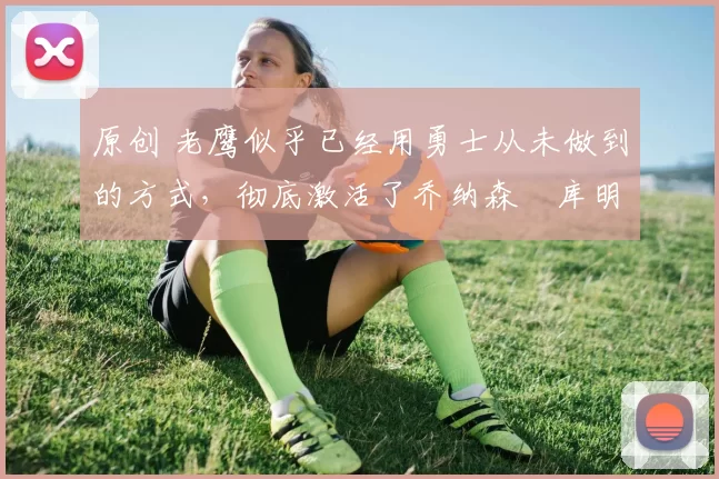 原创 老鹰似乎已经用勇士从未做到的方式,彻底激活了乔纳森・库明加