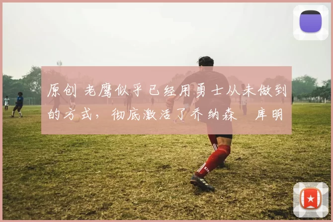 原创 老鹰似乎已经用勇士从未做到的方式，彻底激活了乔纳森・库明加