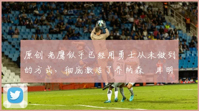 原创 老鹰似乎已经用勇士从未做到的方式,彻底激活了乔纳森・库明加