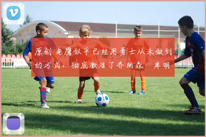 原创 老鹰似乎已经用勇士从未做到的方式，彻底激活了乔纳森・库明加