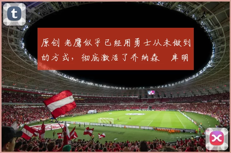 原创 老鹰似乎已经用勇士从未做到的方式,彻底激活了乔纳森・库明加