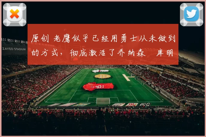 原创 老鹰似乎已经用勇士从未做到的方式，彻底激活了乔纳森・库明加