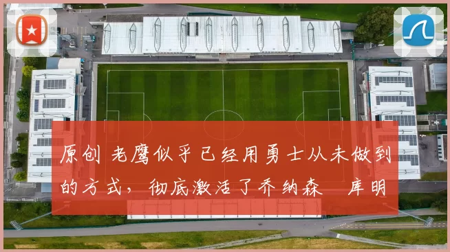 原创 老鹰似乎已经用勇士从未做到的方式，彻底激活了乔纳森・库明加