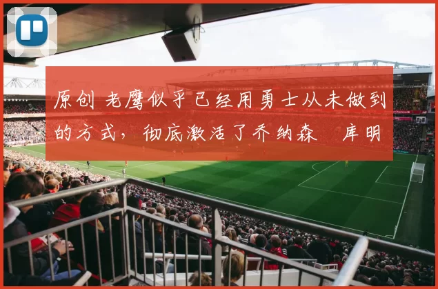 原创 老鹰似乎已经用勇士从未做到的方式，彻底激活了乔纳森・库明加