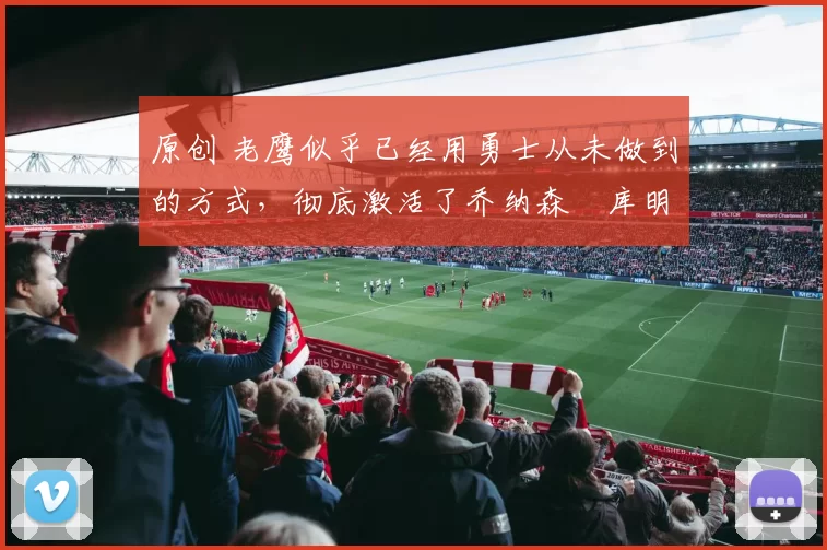 原创 老鹰似乎已经用勇士从未做到的方式，彻底激活了乔纳森・库明加