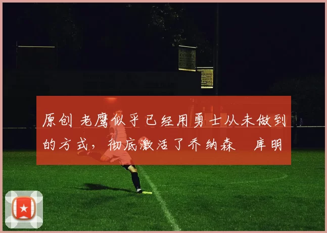 原创 老鹰似乎已经用勇士从未做到的方式，彻底激活了乔纳森・库明加