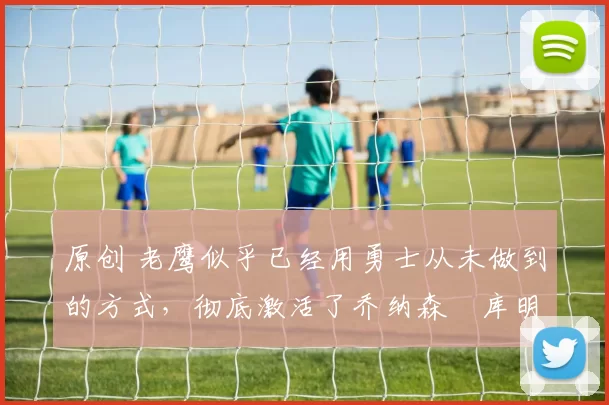 原创 老鹰似乎已经用勇士从未做到的方式，彻底激活了乔纳森・库明加