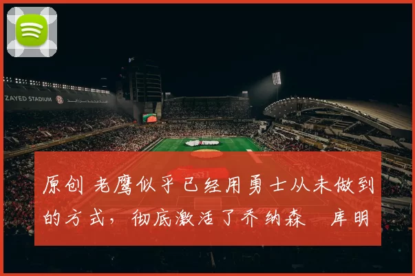 原创 老鹰似乎已经用勇士从未做到的方式，彻底激活了乔纳森・库明加