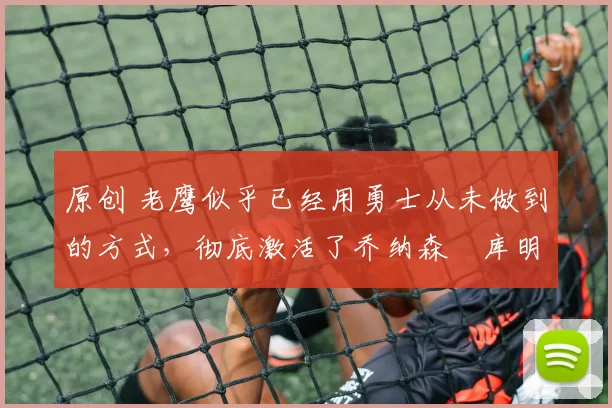 原创 老鹰似乎已经用勇士从未做到的方式，彻底激活了乔纳森・库明加