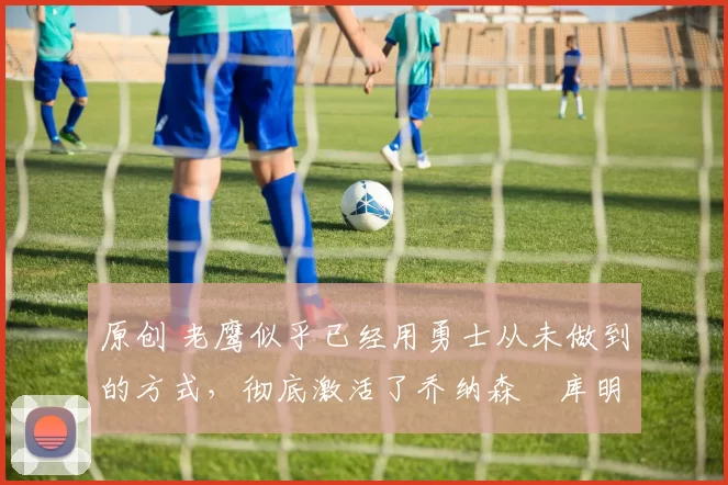 原创 老鹰似乎已经用勇士从未做到的方式,彻底激活了乔纳森・库明加