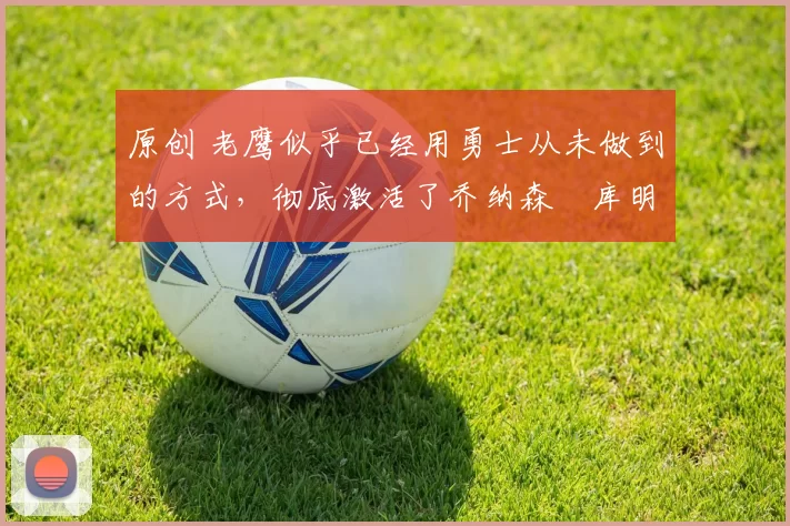 原创 老鹰似乎已经用勇士从未做到的方式，彻底激活了乔纳森・库明加