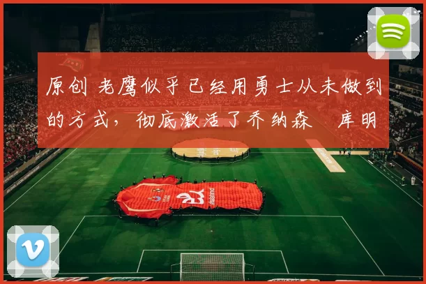 原创 老鹰似乎已经用勇士从未做到的方式,彻底激活了乔纳森・库明加