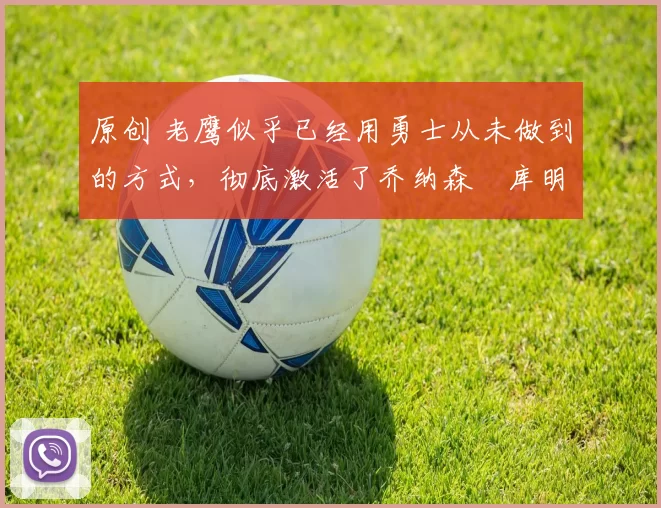 原创 老鹰似乎已经用勇士从未做到的方式，彻底激活了乔纳森・库明加