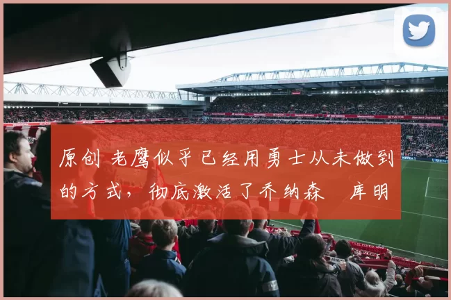 原创 老鹰似乎已经用勇士从未做到的方式，彻底激活了乔纳森・库明加