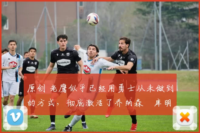 原创 老鹰似乎已经用勇士从未做到的方式,彻底激活了乔纳森・库明加