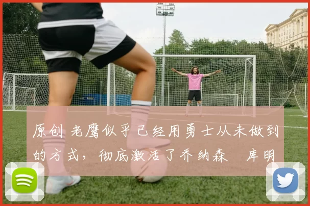 原创 老鹰似乎已经用勇士从未做到的方式，彻底激活了乔纳森・库明加
