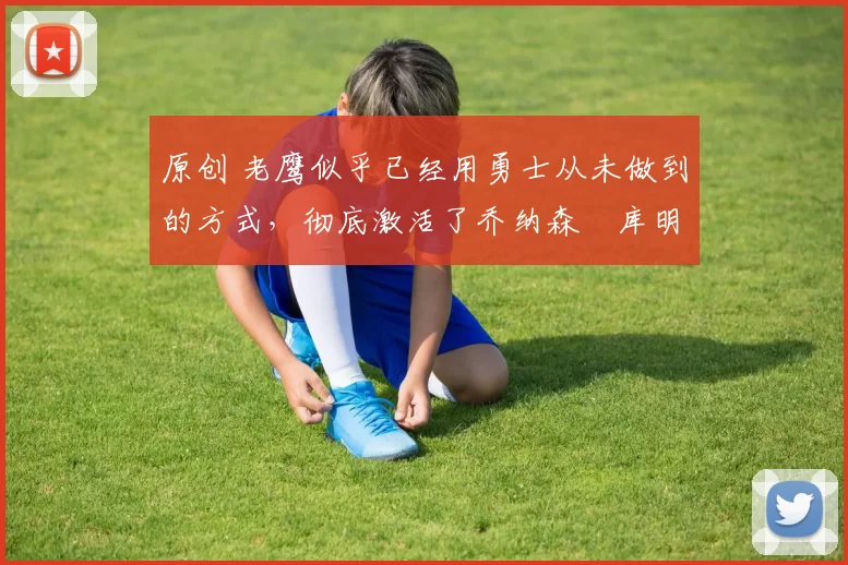 原创 老鹰似乎已经用勇士从未做到的方式，彻底激活了乔纳森・库明加