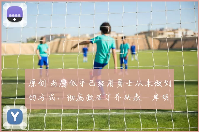 原创 老鹰似乎已经用勇士从未做到的方式,彻底激活了乔纳森・库明加