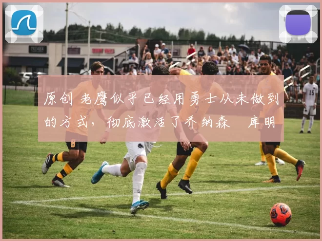 原创 老鹰似乎已经用勇士从未做到的方式，彻底激活了乔纳森・库明加