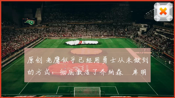 原创 老鹰似乎已经用勇士从未做到的方式，彻底激活了乔纳森・库明加