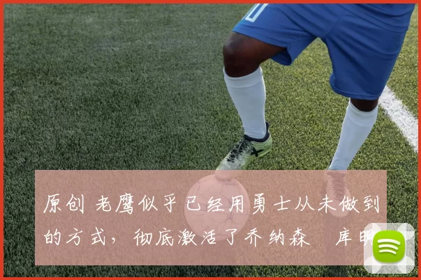 原创 老鹰似乎已经用勇士从未做到的方式,彻底激活了乔纳森・库明加