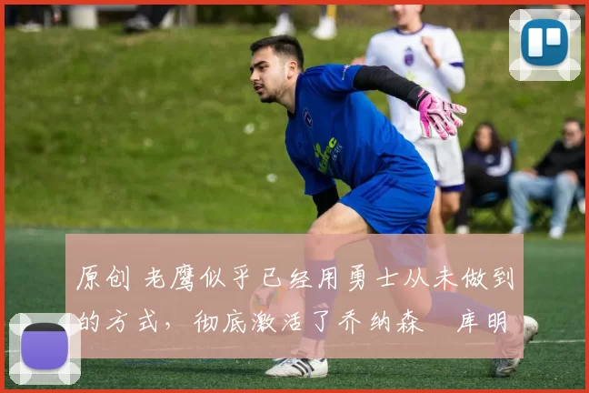 原创 老鹰似乎已经用勇士从未做到的方式,彻底激活了乔纳森・库明加