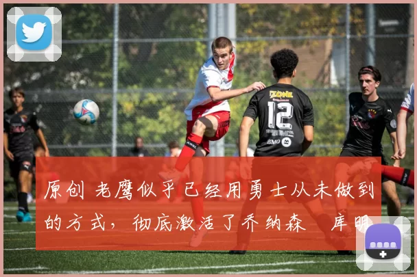 原创 老鹰似乎已经用勇士从未做到的方式，彻底激活了乔纳森・库明加