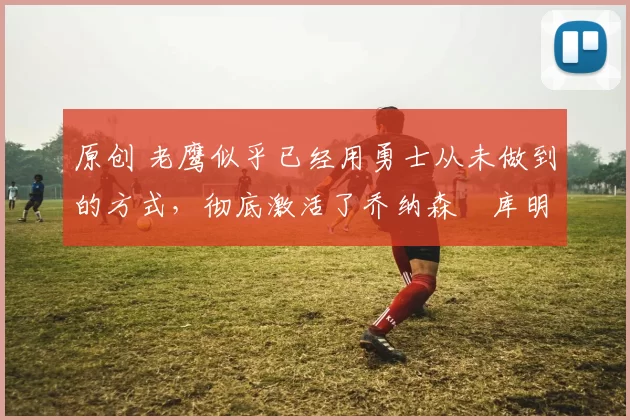 原创 老鹰似乎已经用勇士从未做到的方式,彻底激活了乔纳森・库明加