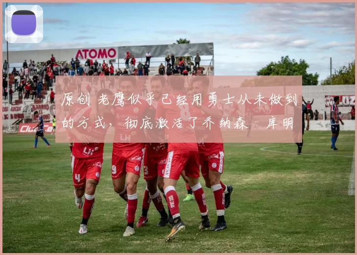 原创 老鹰似乎已经用勇士从未做到的方式，彻底激活了乔纳森・库明加