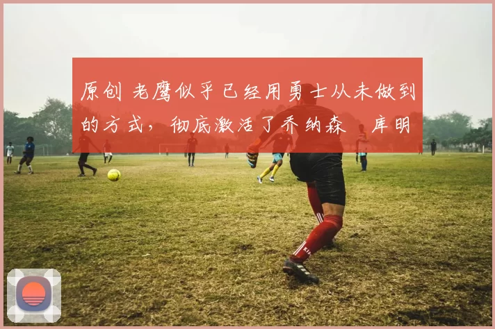 原创 老鹰似乎已经用勇士从未做到的方式,彻底激活了乔纳森・库明加