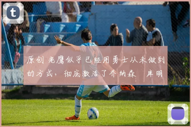 原创 老鹰似乎已经用勇士从未做到的方式，彻底激活了乔纳森・库明加