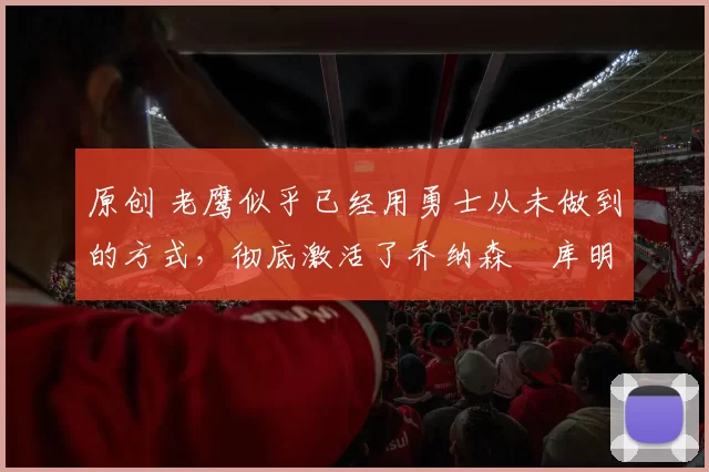 原创 老鹰似乎已经用勇士从未做到的方式,彻底激活了乔纳森・库明加