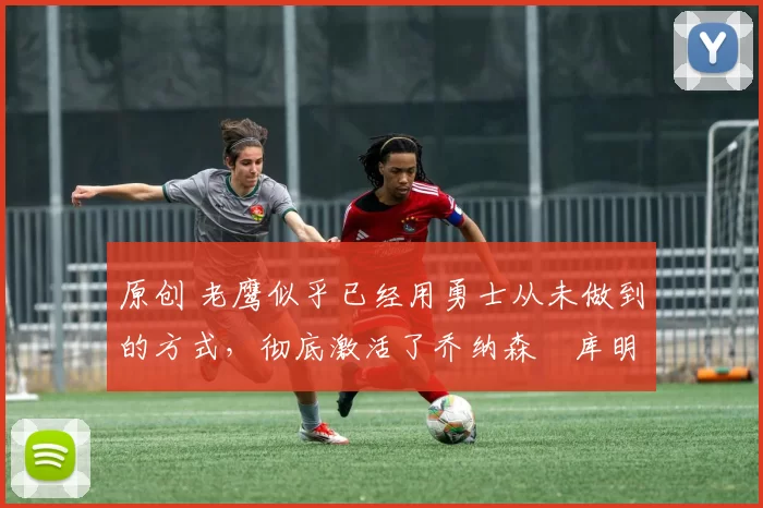 原创 老鹰似乎已经用勇士从未做到的方式,彻底激活了乔纳森・库明加