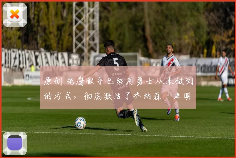 原创 老鹰似乎已经用勇士从未做到的方式,彻底激活了乔纳森・库明加