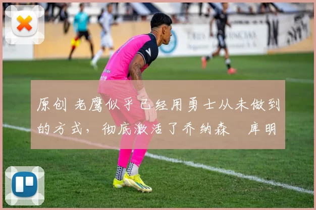 原创 老鹰似乎已经用勇士从未做到的方式，彻底激活了乔纳森・库明加