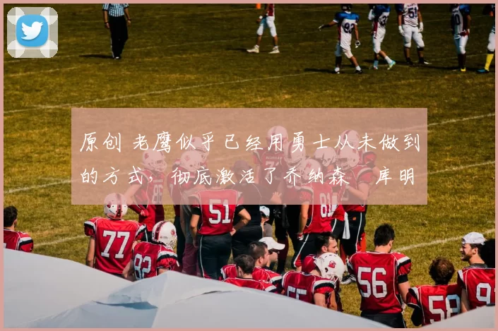 原创 老鹰似乎已经用勇士从未做到的方式，彻底激活了乔纳森・库明加